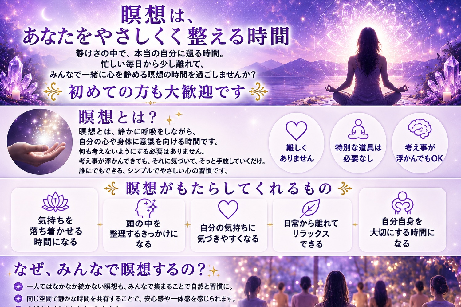 瞑想は、あなたをやさしく整える時間。瞑想とは、静かに呼吸をしながら自分の心や身体に意識を向ける時間です。難しくありません／特別な道具は必要なし／考え事が浮かんでもOK。瞑想がもたらしてくれるもの：気持ちを落ち着かせる、頭の中を整理するきっかけ、自分の気持ちに気づきやすくなる、日常から離れてリラックス、自分自身を大切にする時間。